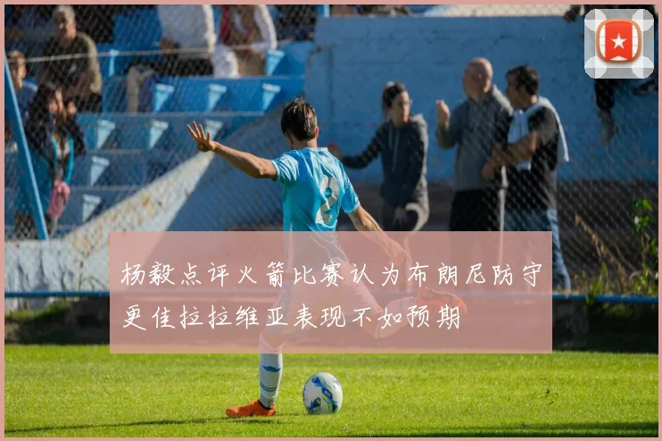 杨毅点评火箭比赛认为布朗尼防守更佳拉拉维亚表现不如预期