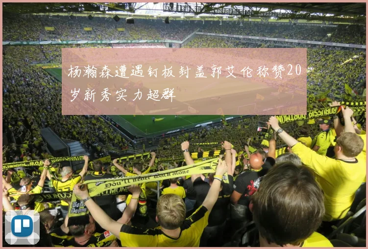 杨瀚森遭遇钉板封盖郭艾伦称赞20岁新秀实力超群