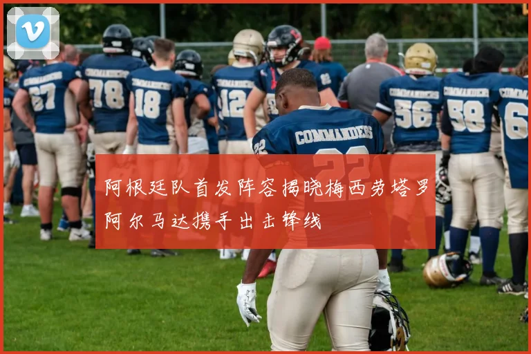 阿根廷队首发阵容揭晓梅西劳塔罗阿尔马达携手出击锋线