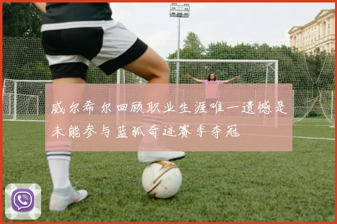 威尔希尔回顾职业生涯唯一遗憾是未能参与蓝狐奇迹赛季夺冠