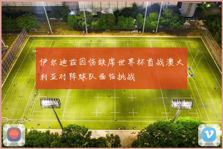 伊尔迪兹因伤缺席世界杯首战澳大利亚对阵球队面临挑战