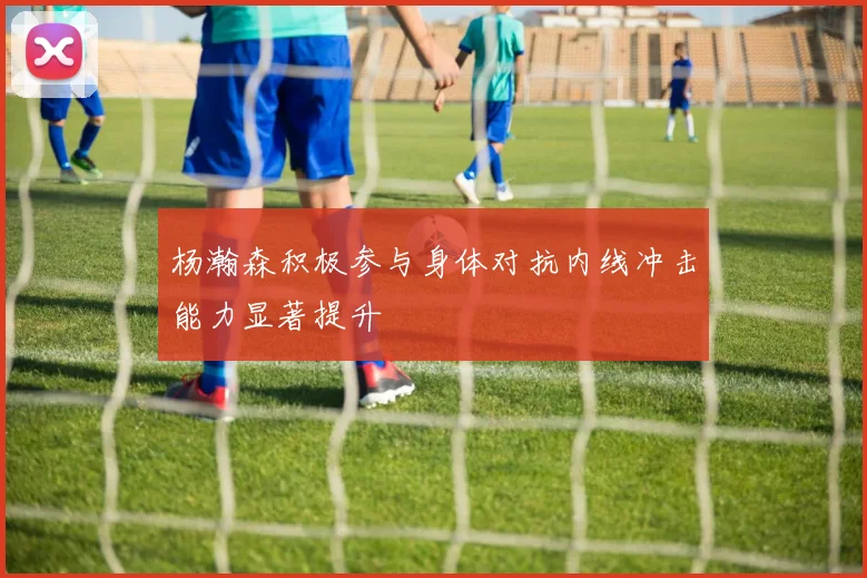 杨瀚森积极参与身体对抗内线冲击能力显著提升