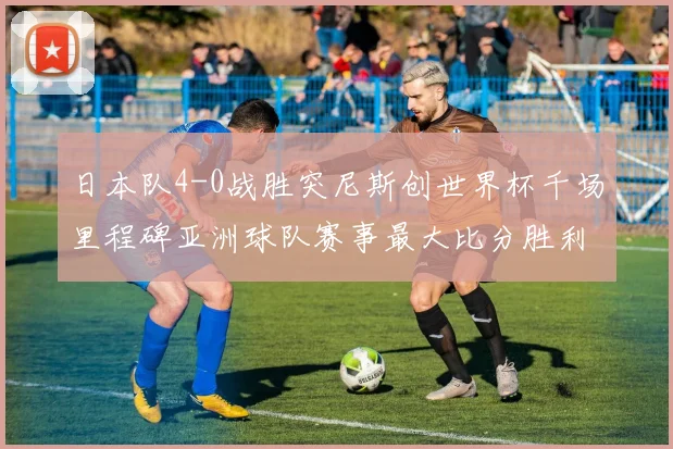 日本队4-0战胜突尼斯创世界杯千场里程碑亚洲球队赛事最大比分胜利