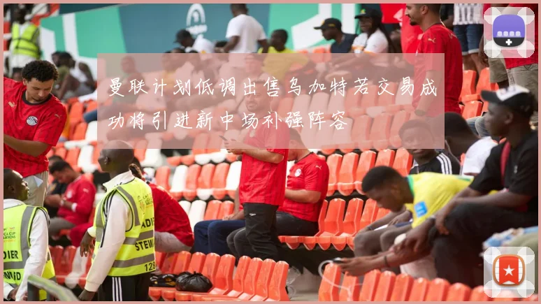 曼联计划低调出售乌加特若交易成功将引进新中场补强阵容