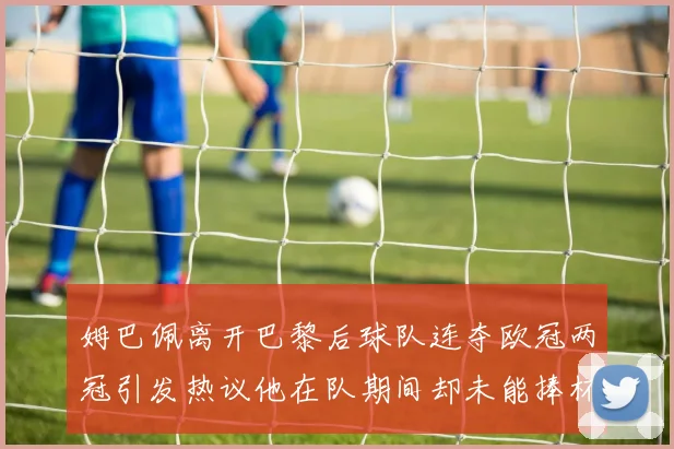 姆巴佩离开巴黎后球队连夺欧冠两冠引发热议他在队期间却未能捧杯
