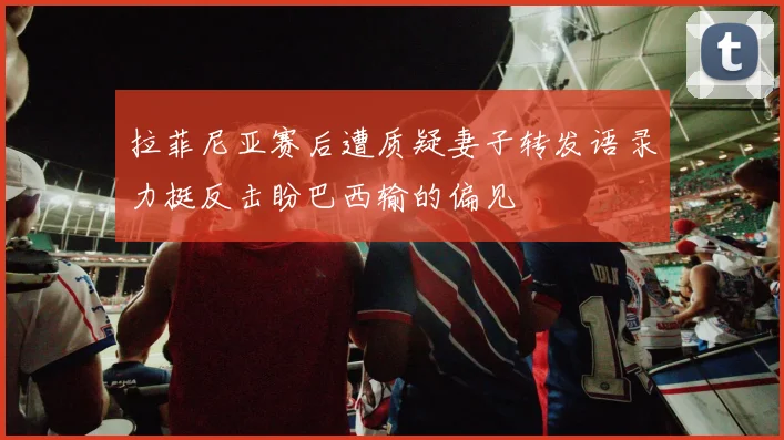 拉菲尼亚赛后遭质疑妻子转发语录力挺反击盼巴西输的偏见