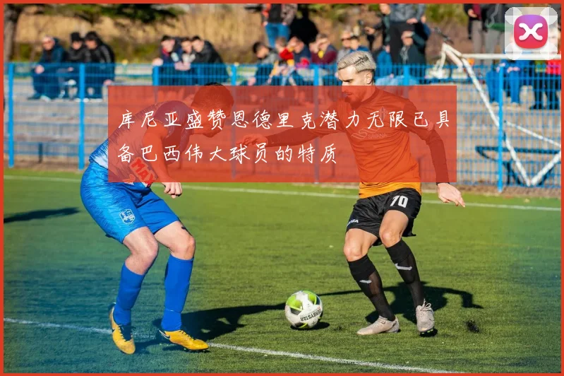 库尼亚盛赞恩德里克潜力无限已具备巴西伟大球员的特质