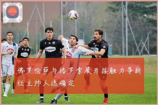 佛罗伦萨与格罗索展开接触力争新任主帅人选确定