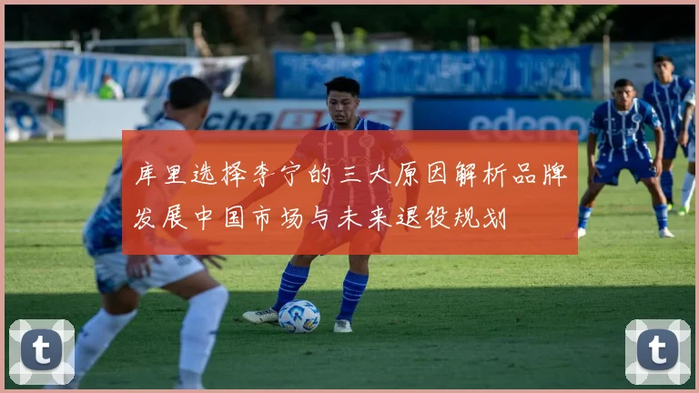 库里选择李宁的三大原因解析品牌发展中国市场与未来退役规划